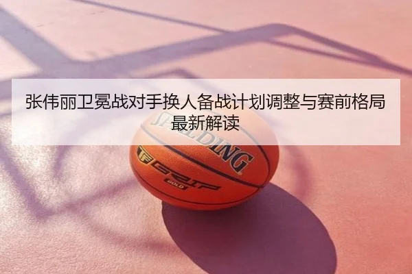 张伟丽卫冕战对手换人备战计划调整与赛前格局最新解读
