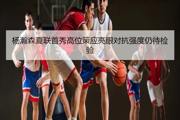 杨瀚森夏联首秀高位策应亮眼对抗强度仍待检验