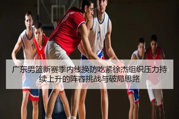 广东男篮新赛季内线换防吃紧徐杰组织压力持续上升的阵容挑战与破局思路