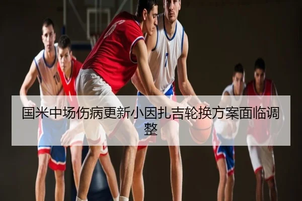 国米中场伤病更新小因扎吉轮换方案面临调整