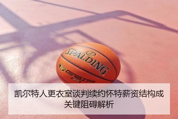 凯尔特人更衣室谈判续约怀特薪资结构成关键阻碍解析