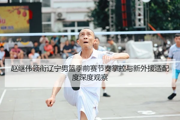 赵继伟领衔辽宁男篮季前赛节奏掌控与新外援适配度深度观察