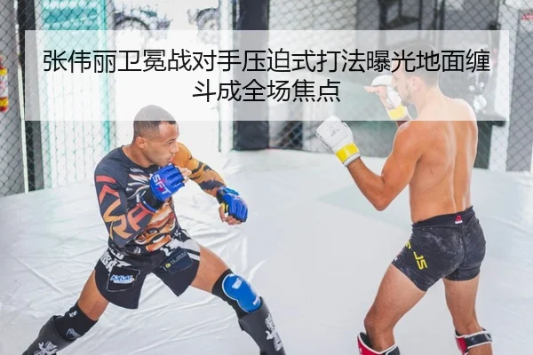 张伟丽卫冕战对手压迫式打法曝光地面缠斗成全场焦点