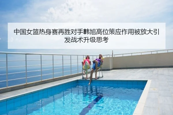 中国女篮热身赛再胜对手韩旭高位策应作用被放大引发战术升级思考