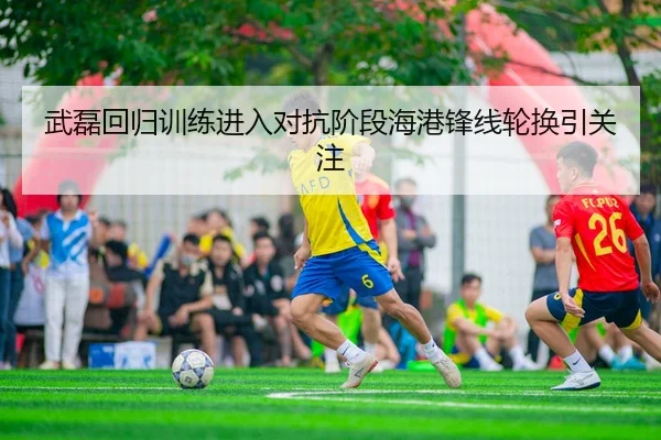 武磊回归训练进入对抗阶段海港锋线轮换引关注