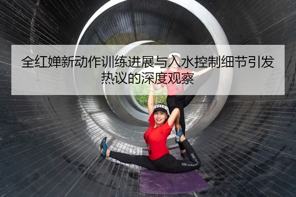 全红婵新动作训练进展与入水控制细节引发热议的深度观察