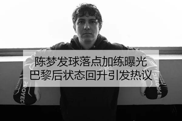 陈梦发球落点加练曝光 巴黎后状态回升引发热议