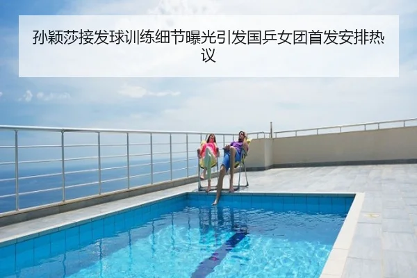 孙颖莎接发球训练细节曝光引发国乒女团首发安排热议